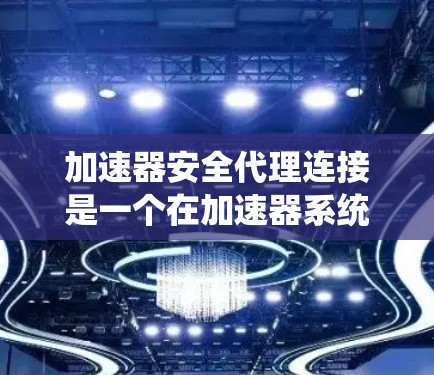 加速器安全代理连接是一个在加速器系统中用于连接到安全相关的系统，实现安全身份验证和数据加密的中间服务。以下是该概念的详细解释