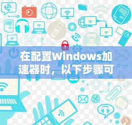 在配置Windows加速器时,以下步骤可以有效提升网页体验 在配置Windows加速器时,以下步骤可以有效提升网页体验