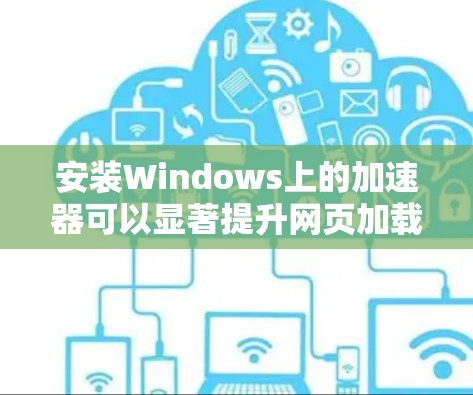 安装Windows上的加速器可以显著提升网页加载速度,但需要遵循以下步骤和考虑因素