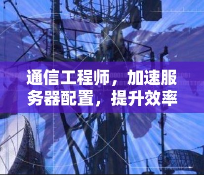 通信工程师,加速服务器配置,提升效率与安全 通信工程师,加速服务器配置,提升效率与安全