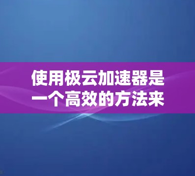 使用极云加速器是一个高效的方法来提升网页和视频访问的性能，以下是详细的步骤指南