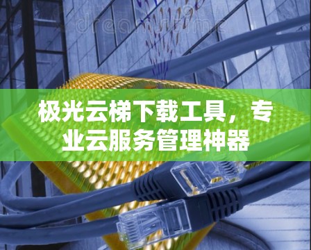 极光云梯下载工具,专业云服务管理神器