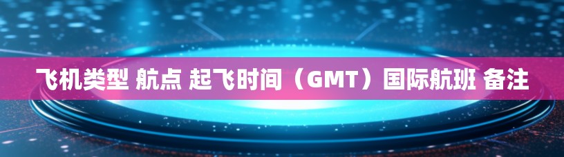 飞机类型 航点 起飞时间（GMT）国际航班 备注