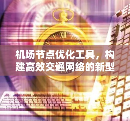 机场节点优化工具,构建高效交通网络的新型解决方案 机场节点优化工具,构建高效交通网络的新型解决方案