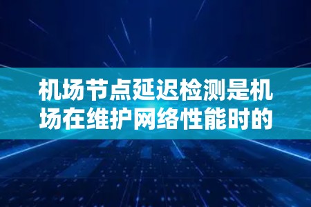 机场节点延迟检测是机场在维护网络性能时的重要技术，旨在实时监控和优化网络，以减少延迟对乘客和设备的影响。以下是对该技术的详细分析